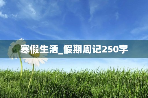 寒假生活_假期周记250字 寒假生活_假期周记250字