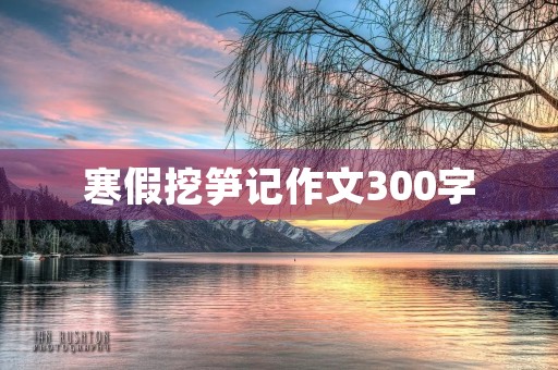 寒假挖笋记作文300字 寒假挖笋记作文300字