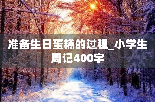 准备生日蛋糕的过程_小学生周记400字 准备生日蛋糕的过程_小学生周记400字