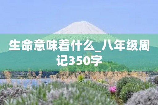 生命意味着什么_八年级周记350字 生命意味着什么_八年级周记350字