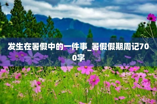发生在暑假中的一件事_暑假假期周记700字 发生在暑假中的一件事_暑假假期周记700字