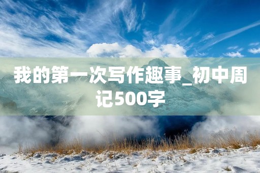 我的第一次写作趣事_初中周记500字 我的第一次写作趣事_初中周记500字