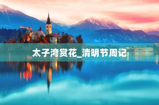 太子湾赏花_清明节周记 太子湾赏花_清明节周记