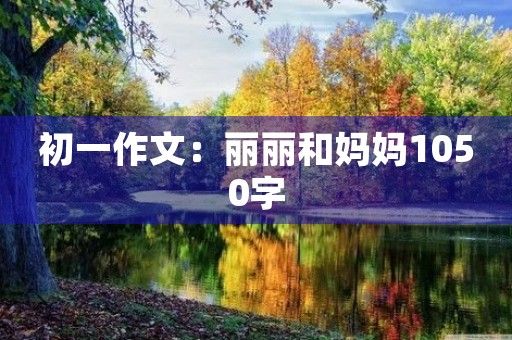 初一作文:丽丽和妈妈1050字 初一作文:丽丽和妈妈1050字