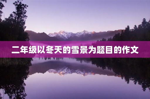 二年级以冬天的雪景为题目的作文 二年级以冬天的雪景为题目的作文