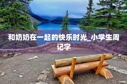 和奶奶在一起的快乐时光_小学生周记字 和奶奶在一起的快乐时光_小学生周记字