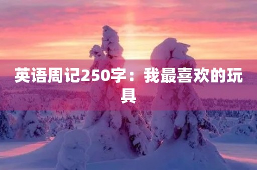 英语周记250字:我最喜欢的玩具 英语周记250字:我最喜欢的玩具