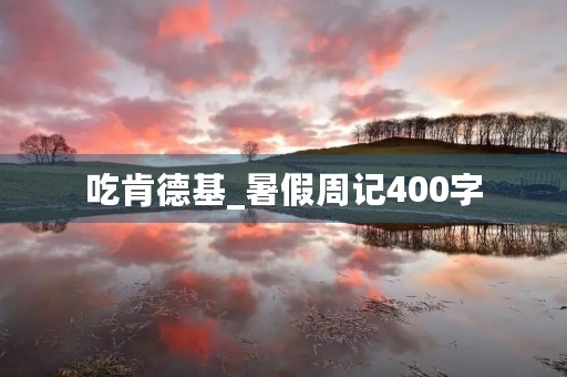 吃肯德基_暑假周记400字 吃肯德基_暑假周记400字