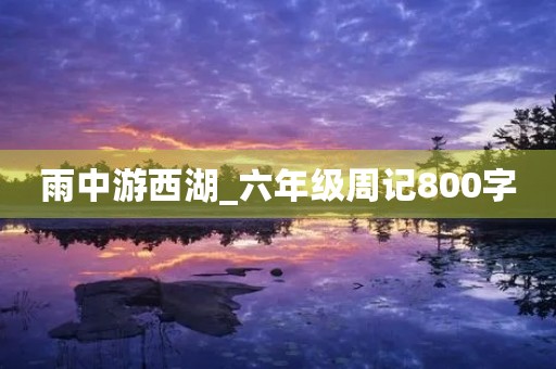 雨中游西湖_六年级周记800字 雨中游西湖_六年级周记800字