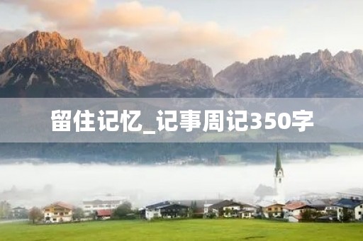 留住记忆_记事周记350字 留住记忆_记事周记350字