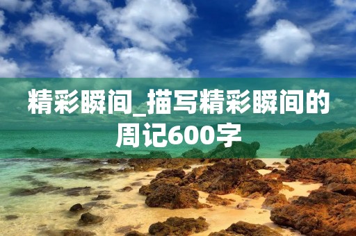 精彩瞬间_描写精彩瞬间的周记600字 精彩瞬间_描写精彩瞬间的周记600字