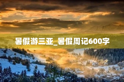 暑假游三亚_暑假周记600字 暑假游三亚_暑假周记600字