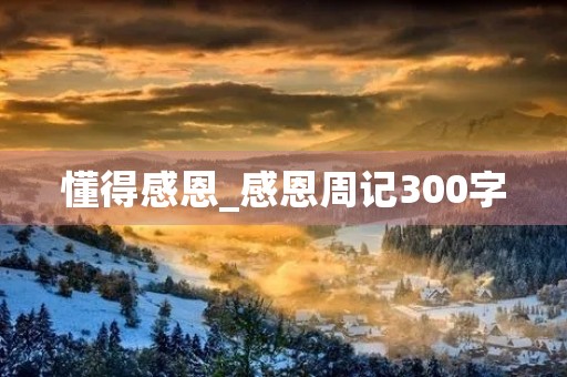 懂得感恩_感恩周记300字 懂得感恩_感恩周记300字