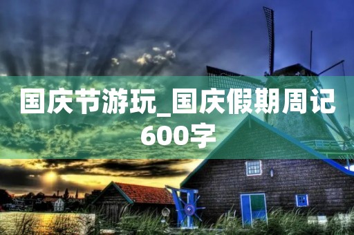 国庆节游玩_国庆假期周记600字 国庆节游玩_国庆假期周记600字
