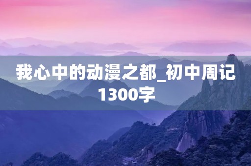 我心中的动漫之都_初中周记1300字 我心中的动漫之都_初中周记1300字