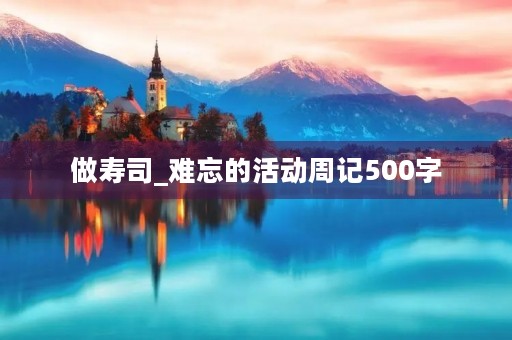 做寿司_难忘的活动周记500字 做寿司_难忘的活动周记500字