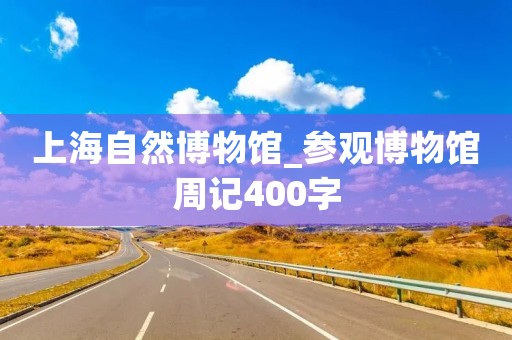 上海自然博物馆_参观博物馆周记400字 上海自然博物馆_参观博物馆周记400字