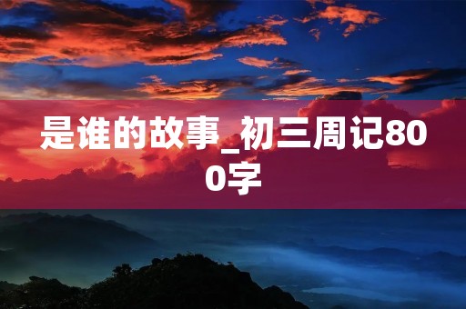 是谁的故事_初三周记800字 是谁的故事_初三周记800字
