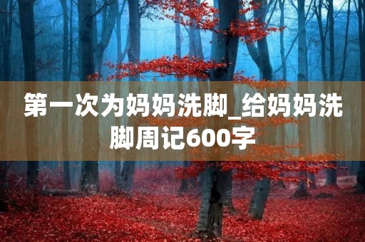 第一次为妈妈洗脚_给妈妈洗脚周记600字 第一次为妈妈洗脚_给妈妈洗脚周记600字