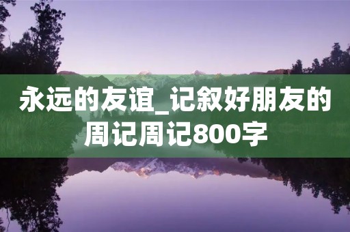 永远的友谊_记叙好朋友的周记周记800字 永远的友谊_记叙好朋友的周记周记800字