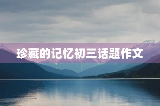 珍藏的记忆初三话题作文 珍藏的记忆初三话题作文