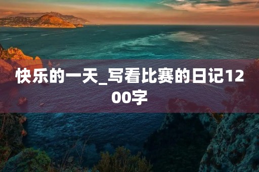 快乐的一天_写看比赛的日记1200字 快乐的一天_写看比赛的日记1200字