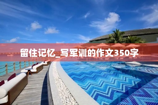 留住记忆_写军训的作文350字 留住记忆_写军训的作文350字