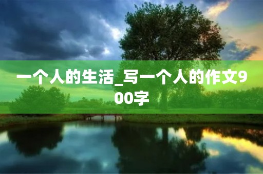 一个人的生活_写一个人的作文900字 一个人的生活_写一个人的作文900字
