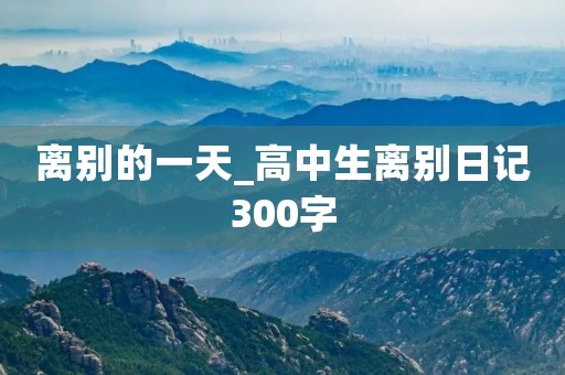 离别的一天_高中生离别日记300字 离别的一天_高中生离别日记300字
