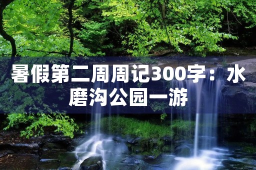 暑假第二周周记300字:水磨沟公园一游 暑假第二周周记300字:水磨沟公园一游