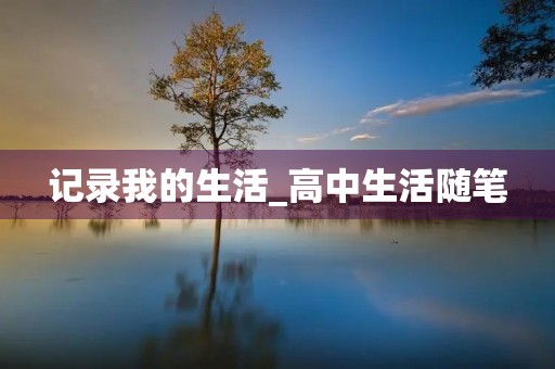 记录我的生活_高中生活随笔 记录我的生活_高中生活随笔