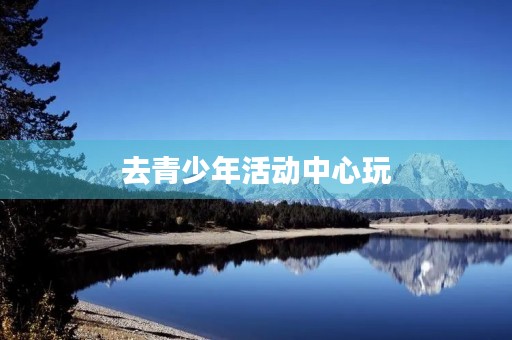 去青少年活动中心玩 去青少年活动中心玩