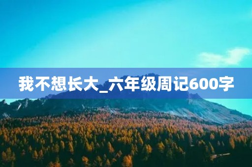 我不想长大_六年级周记600字 我不想长大_六年级周记600字