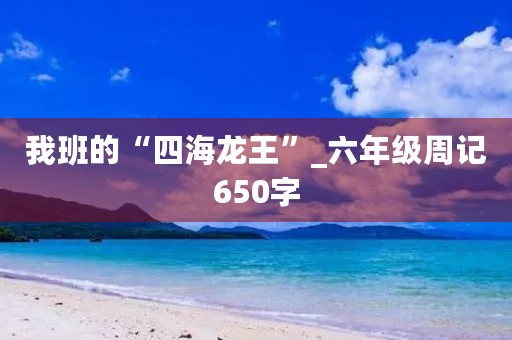我班的“四海龙王”_六年级周记650字 我班的“四海龙王”_六年级周记650字