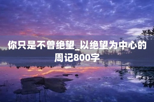 你只是不曾绝望_以绝望为中心的周记800字 你只是不曾绝望_以绝望为中心的周记800字