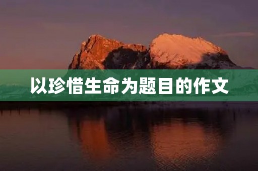 以珍惜生命为题目的作文 以珍惜生命为题目的作文