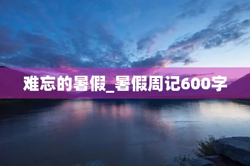 难忘的暑假_暑假周记600字