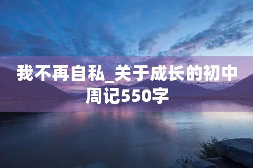 我不再自私_关于成长的初中周记550字 我不再自私_关于成长的初中周记550字