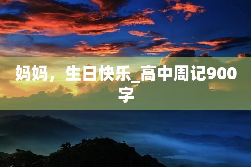 妈妈,生日快乐_高中周记900字 妈妈,生日快乐_高中周记900字