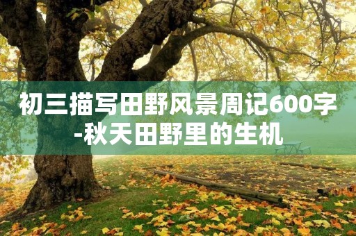 初三描写田野风景周记600字-秋天田野里的生机 初三描写田野风景周记600字-秋天田野里的生机