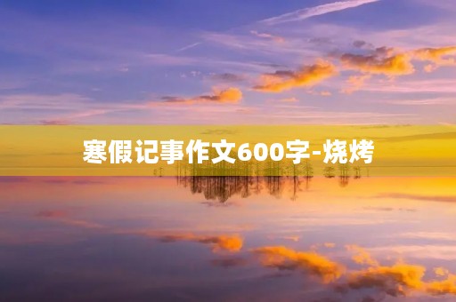 寒假记事作文600字-烧烤 寒假记事作文600字-烧烤