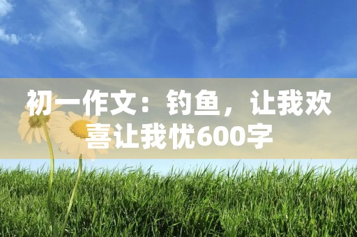 初一作文:钓鱼,让我欢喜让我忧600字 初一作文:钓鱼,让我欢喜让我忧600字