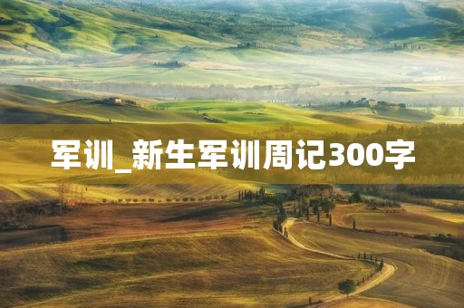 军训_新生军训周记300字 军训_新生军训周记300字