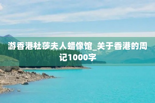 游香港杜莎夫人蜡像馆_关于香港的周记1000字 游香港杜莎夫人蜡像馆_关于香港的周记1000字