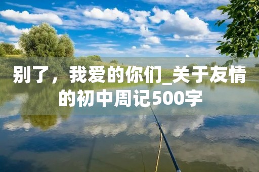 别了,我爱的你们_关于友情的初中周记500字 别了,我爱的你们_关于友情的初中周记500字