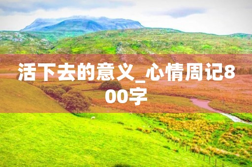 活下去的意义_心情周记800字 活下去的意义_心情周记800字