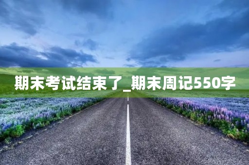 期末考试结束了_期末周记550字 期末考试结束了_期末周记550字