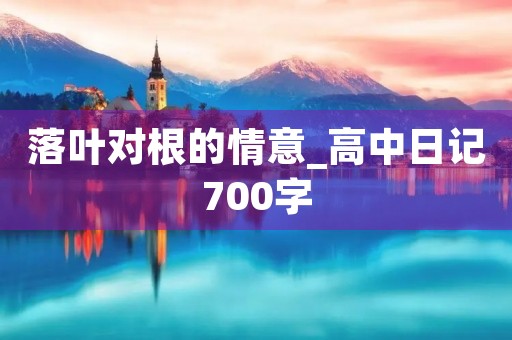 落叶对根的情意_高中日记700字 落叶对根的情意_高中日记700字