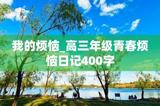 我的烦恼_高三年级青春烦恼日记400字 我的烦恼_高三年级青春烦恼日记400字