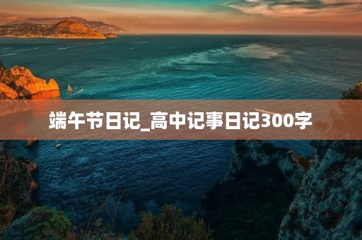 端午节日记_高中记事日记300字 端午节日记_高中记事日记300字